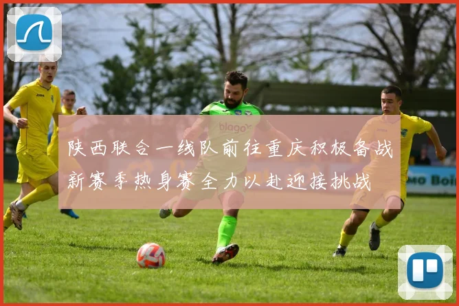 陕西联合一线队前往重庆积极备战新赛季热身赛全力以赴迎接挑战