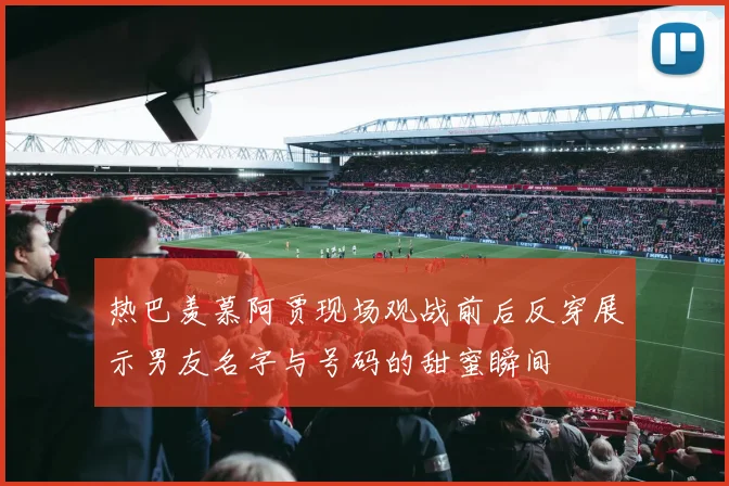 热巴羡慕阿贾现场观战前后反穿展示男友名字与号码的甜蜜瞬间