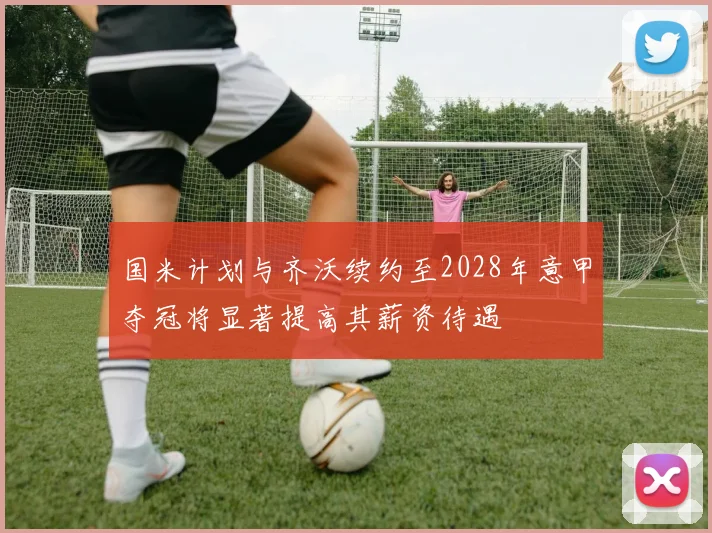 国米计划与齐沃续约至2028年意甲夺冠将显著提高其薪资待遇