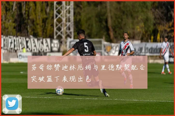 芬奇称赞迪林厄姆与里德默契配合突破篮下表现出色
