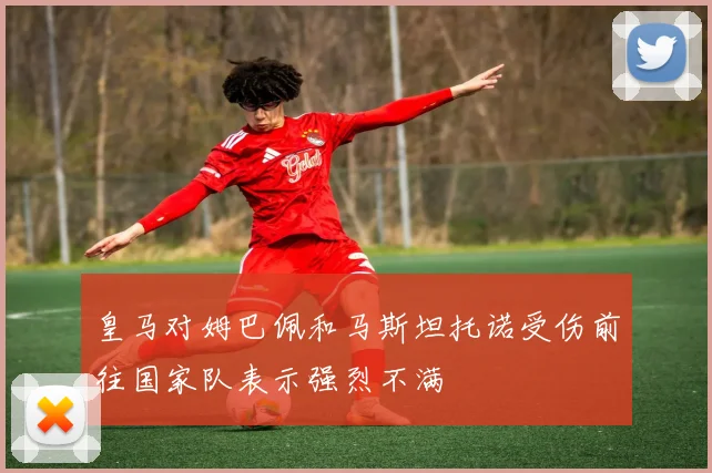 皇马对姆巴佩和马斯坦托诺受伤前往国家队表示强烈不满