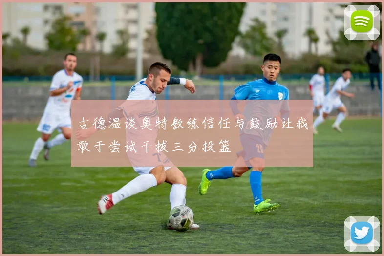 古德温谈奥特教练信任与鼓励让我敢于尝试干拔三分投篮