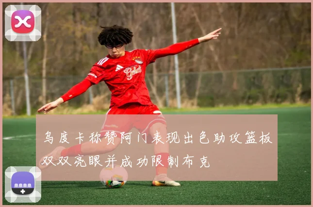 乌度卡称赞阿门表现出色助攻篮板双双亮眼并成功限制布克