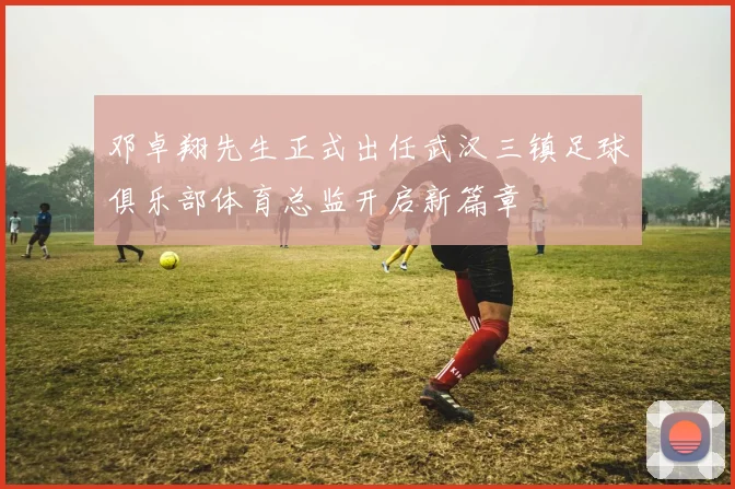 邓卓翔先生正式出任武汉三镇足球俱乐部体育总监开启新篇章