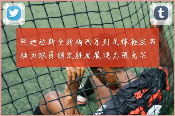 阿迪达斯全新梅西系列足球鞋发布助力球员锁定胜局展现无限光芒