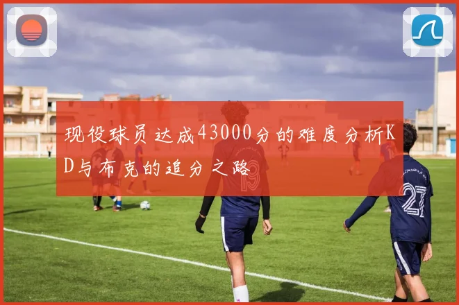 现役球员达成43000分的难度分析KD与布克的追分之路