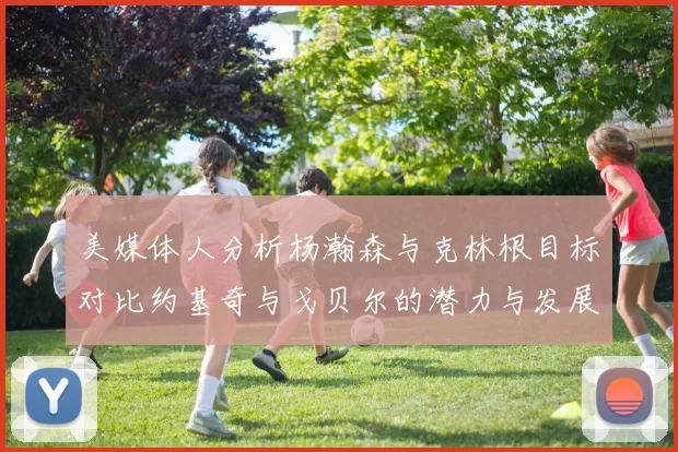 美媒体人分析杨瀚森与克林根目标对比约基奇与戈贝尔的潜力与发展方向