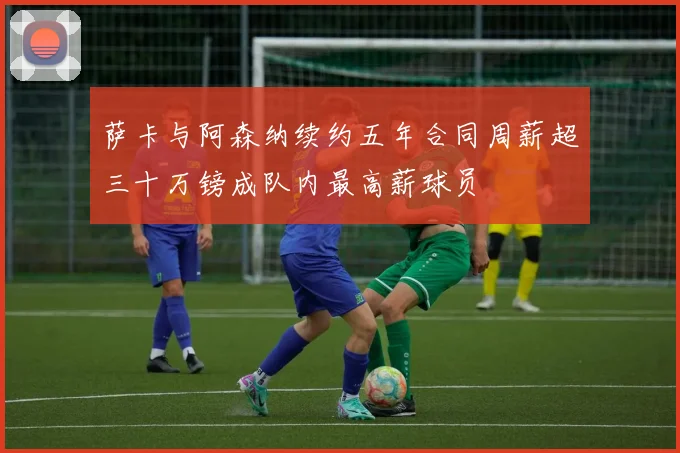 萨卡与阿森纳续约五年合同周薪超三十万镑成队内最高薪球员