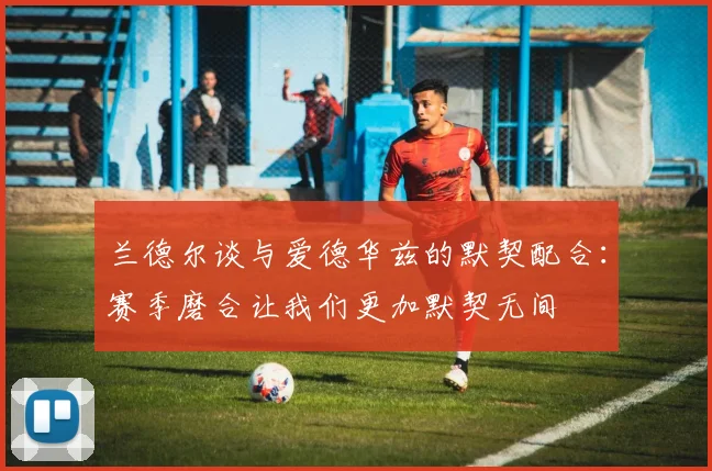 兰德尔谈与爱德华兹的默契配合：赛季磨合让我们更加默契无间
