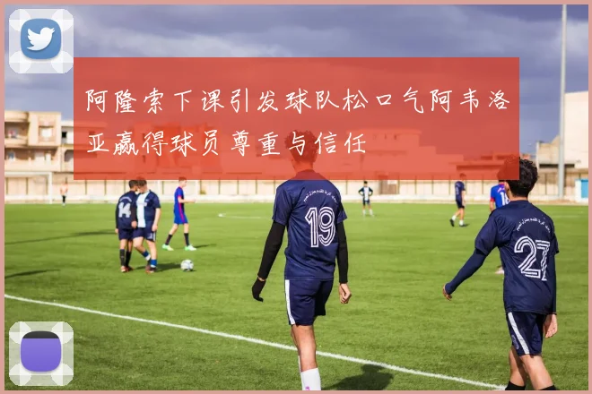 阿隆索下课引发球队松口气阿韦洛亚赢得球员尊重与信任