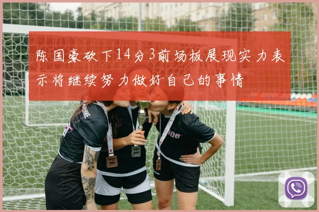 陈国豪砍下14分3前场板展现实力表示将继续努力做好自己的事情