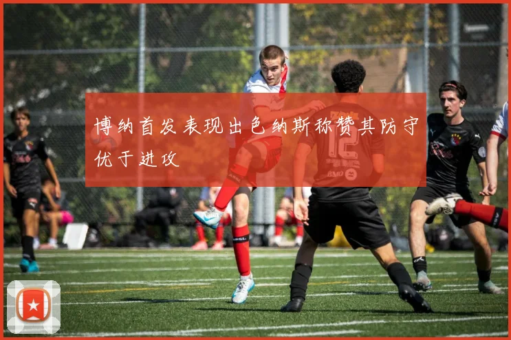 博纳首发表现出色纳斯称赞其防守优于进攻