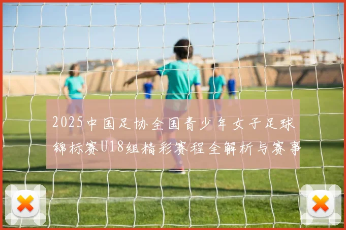2025中国足协全国青少年女子足球锦标赛U18组精彩赛程全解析与赛事亮点展望