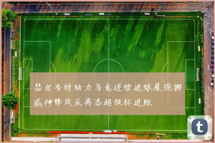瑟尔洛特助力马竞连续进球展现挪威神锋风采再添超级杯进账