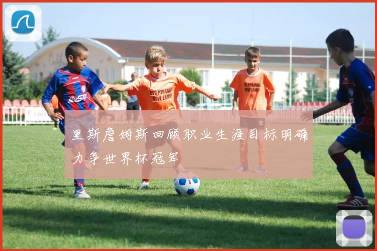 里斯詹姆斯回顾职业生涯目标明确力争世界杯冠军
