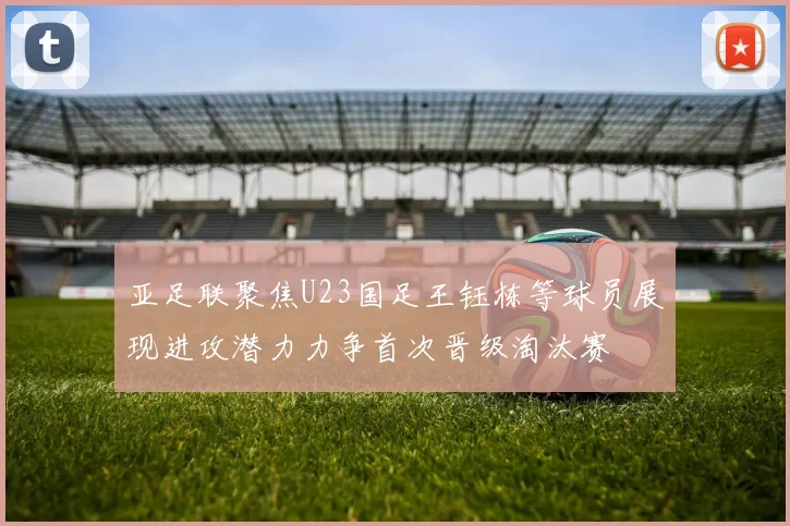亚足联聚焦U23国足王钰栋等球员展现进攻潜力力争首次晋级淘汰赛