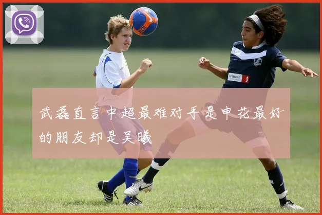 武磊直言中超最难对手是申花最好的朋友却是吴曦