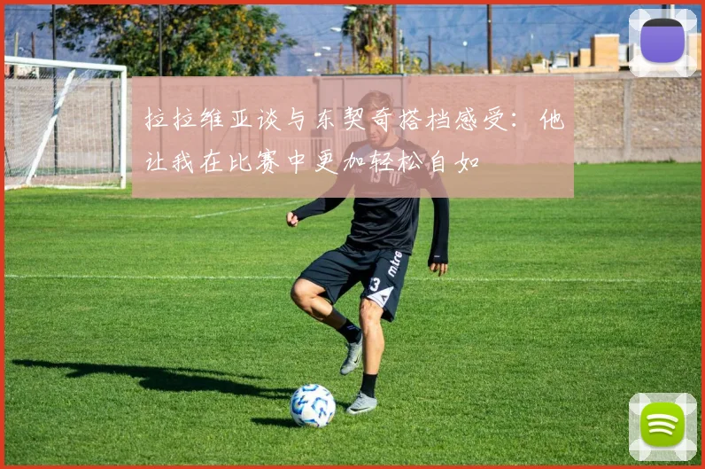 拉拉维亚谈与东契奇搭档感受：他让我在比赛中更加轻松自如