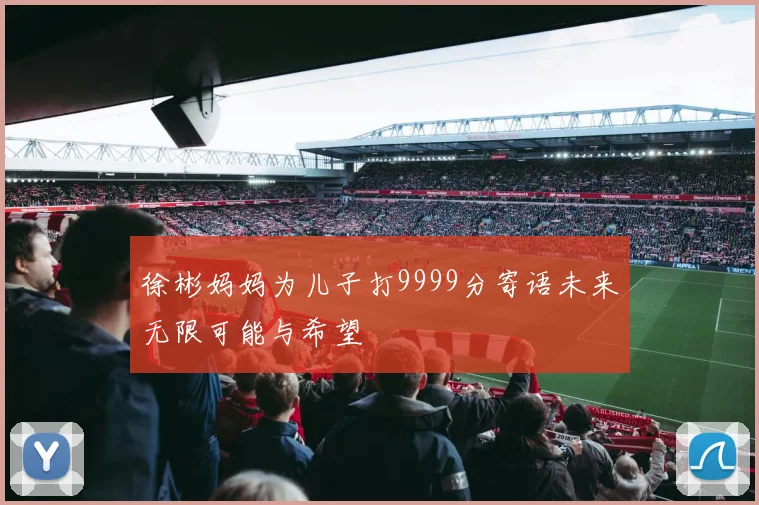 徐彬妈妈为儿子打9999分寄语未来无限可能与希望