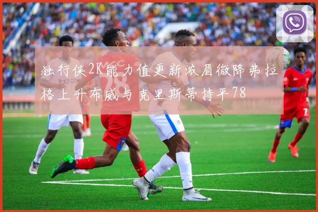 独行侠2K能力值更新浓眉微降弗拉格上升布威与克里斯蒂持平78