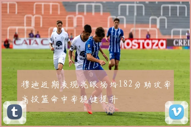 穆迪近期表现亮眼场均182分助攻率高投篮命中率稳健提升