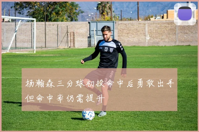 杨瀚森三分球初投命中后勇敢出手但命中率仍需提升
