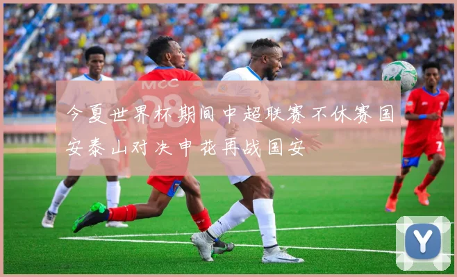 今夏世界杯期间中超联赛不休赛国安泰山对决申花再战国安
