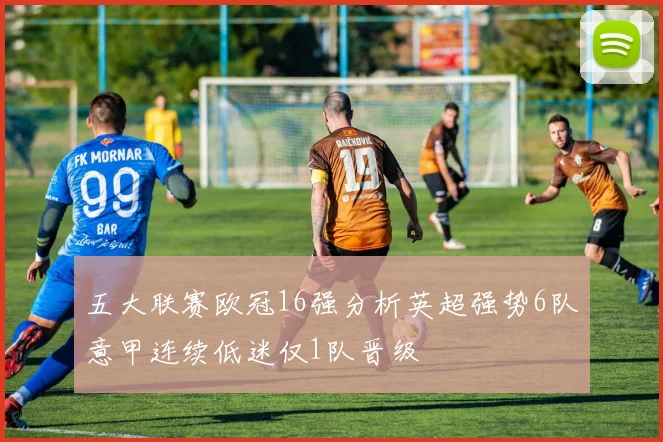 五大联赛欧冠16强分析英超强势6队意甲连续低迷仅1队晋级