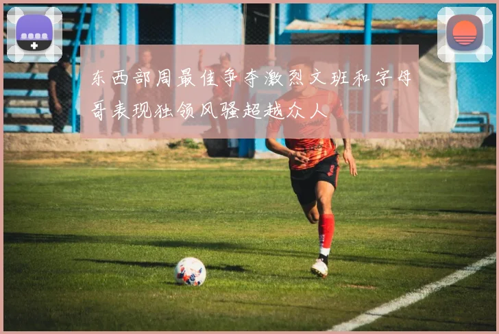 东西部周最佳争夺激烈文班和字母哥表现独领风骚超越众人