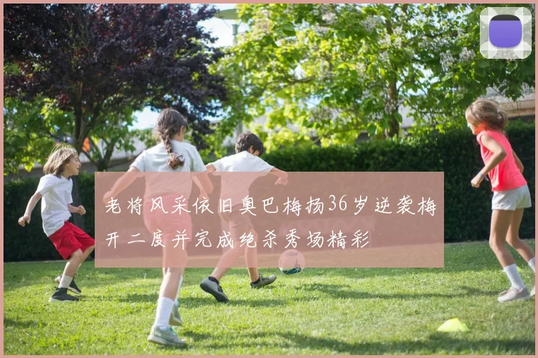 老将风采依旧奥巴梅扬36岁逆袭梅开二度并完成绝杀秀场精彩